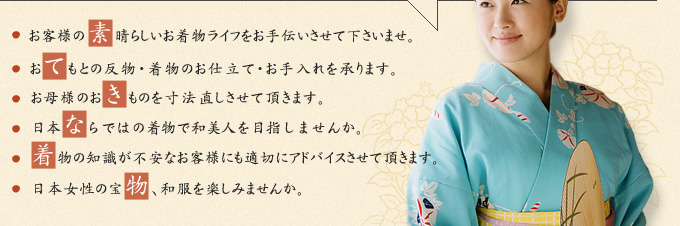 お客様の素晴らしいお着物ライフをお手伝いさせて下さいませ。おてもとの反物・着物のお仕立て・お手入れを承ります。 お母様のおきものを寸法直しさせて頂きます。日本ならではの着物で和美人を目指しませんか。